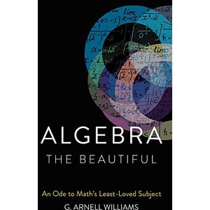 Williams, G. Arnell Algebra the Beautiful: An Ode to Math's Least-Loved Subject Williams, G. Arnell Algebra the Beautiful: An Ode to Math's Least-Loved Subject