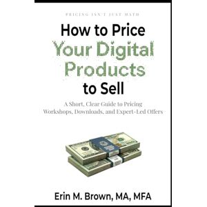 Brown MA MFA, Erin M How to Price Your Digital Products to Sell: A Short, Clear Guide to Pricing Workshops, Downloads, and Expert-Led Offers Brown MA MFA, Erin M How to Price Your Digital Products to Sell: A Short, Clear Guide to Pricing Workshops, Downloads, and Expert-Led Offers