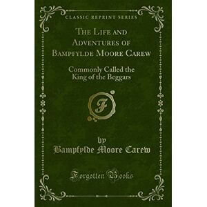 Bampfylde Moore Carew The Life and Adventures of (Classic Reprint): Commonly Called the King of the Beggars: Commonly Called the King of the Beggars (Classic Reprint) Bampfylde Moore Carew The Life and Adventures of (Classic Reprint): Commonly Called the King of the Beggars: Commonly Called the King of the Beggars (Classic Reprint)