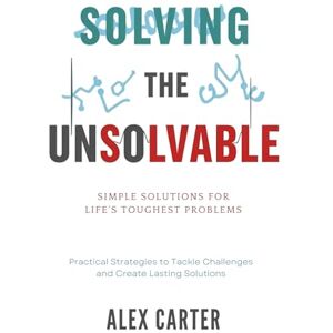 Carter, Alex Solving the Unsolvable: Simple Solutions for Life's Toughest Problems: Practical Strategies to Tackle Challenges and Create Lasting Solutions Carter, Alex Solving the Unsolvable: Simple Solutions for Life's Toughest Problems: Practical Strategies to Tackle Challenges and Create Lasting Solutions