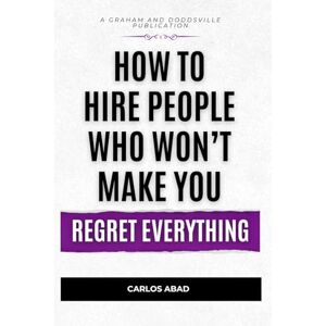 Abad, Carlos How to Hire People Who Won’t Make You Regret Everything Abad, Carlos How to Hire People Who Won’t Make You Regret Everything