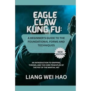 Hao, Liang Wei Eagle Claw Kung Fu: A Beginner's Guide to the Foundational Forms and Techniques (New Edition): An Introduction to Gripping, Throws, and the Core Principles of the Fist of the Martial Art Hao, Liang Wei Eagle Claw Kung Fu: A Beginner's Guide to the Foundational Forms and Techniques (New Edition): An Introduction to Gripping, Throws, and the Core Principles of the Fist of the Martial Art
