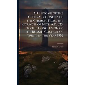 Grier, Richard An Epitome of the General Councils of the Church, From the Council of Nice, A.D. 325, to the Conclusion of the Roman Council of Trent in the Year 1563 Grier, Richard An Epitome of the General Councils of the Church, From the Council of Nice, A.D. 325, to the Conclusion of the Roman Council of Trent in the Year 1563
