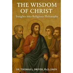 Driver PhD DMIN, Dr. Thomas L The Wisdom Of Christ: Insights Into Religious Philosophy Driver PhD DMIN, Dr. Thomas L The Wisdom Of Christ: Insights Into Religious Philosophy