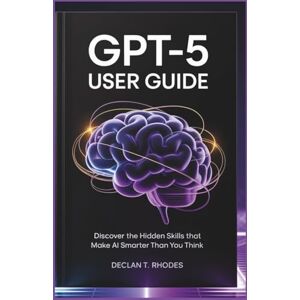 T. Rhodes, Declan GPT-5 User Guide: Discover the Hidden Skills That Make AI Smarter Than You Think T. Rhodes, Declan GPT-5 User Guide: Discover the Hidden Skills That Make AI Smarter Than You Think
