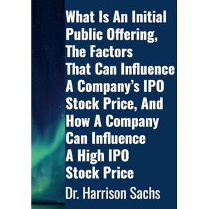 Sachs, Dr Harrison What Is An Initial Public Offering, The Factors That Can Influence A Company's IPO Stock Price, And How A Company Can Influence A High IPO Stock Price Sachs, Dr Harrison What Is An Initial Public Offering, The Factors That Can Influence A Company's IPO Stock Price, And How A Company Can Influence A High IPO Stock Price