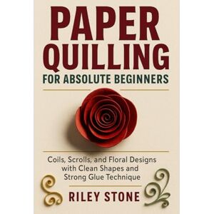 Stone, Riley PAPER QUILLING FOR ABSOLUTE BEGINNERS: Coils, Scrolls, and Floral Designs with Clean Shapes and Strong Glue Technique Stone, Riley PAPER QUILLING FOR ABSOLUTE BEGINNERS: Coils, Scrolls, and Floral Designs with Clean Shapes and Strong Glue Technique