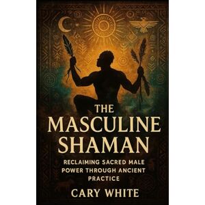 White, Cary The Masculine Shaman: Reclaiming Sacred Male Power Through Ancient Practice White, Cary The Masculine Shaman: Reclaiming Sacred Male Power Through Ancient Practice