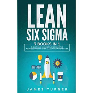 Turner, James Lean Six Sigma: 3 Books in 1 The Ultimate Beginner's, Intermediate & Advanced Guide to Learn Lean Six Sigma Step by Step Turner, James Lean Six Sigma: 3 Books in 1 The Ultimate Beginner's, Intermediate & Advanced Guide to Learn Lean Six Sigma Step by Step