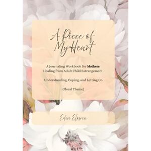Elowen, Eden A Piece of My Heart (Floral Theme): A Journaling Workbook for Mothers Healing from Adult Child Estrangement -- Understanding, Coping, and Letting Go Elowen, Eden A Piece of My Heart (Floral Theme): A Journaling Workbook for Mothers Healing from Adult Child Estrangement -- Understanding, Coping, and Letting Go