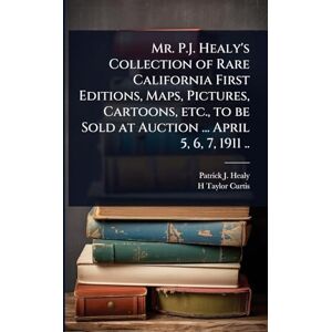 Healy, Patrick J B 1838? Mr. P.J. Healy's Collection of Rare California First Editions, Maps, Pictures, Cartoons, etc., to be Sold at Auction ... April 5, 6, 7, 1911 .. Healy, Patrick J B 1838? Mr. P.J. Healy's Collection of Rare California First Editions, Maps, Pictures, Cartoons, etc., to be Sold at Auction ... April 5, 6, 7, 1911 ..