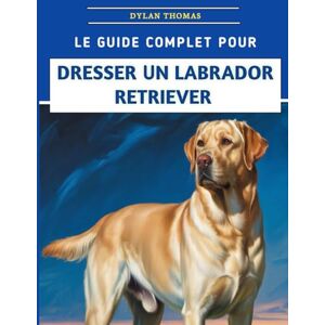 Thomas, Dylan Le Guide Complet Pour Dresser Un Labrador Retriever: Techniques étape par étape pour élever un compagnon bien élevé et heureux Thomas, Dylan Le Guide Complet Pour Dresser Un Labrador Retriever: Techniques étape par étape pour élever un compagnon bien élevé et heureux