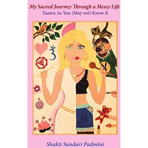 Padmini, Shakti Sundari My Sacred Journey Through a Messy Life: Tantra As You (May not) Know It Padmini, Shakti Sundari My Sacred Journey Through a Messy Life: Tantra As You (May not) Know It