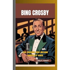 E. Hebert, Libby BING CROSBY: The Crooner Who Became America’s Voice E. Hebert, Libby BING CROSBY: The Crooner Who Became America’s Voice