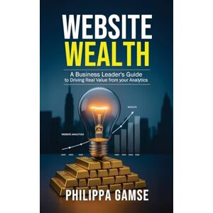 Gamse, Philippa Website Wealth: A Business Leader's Guide to Driving Real Value from your Analytics Gamse, Philippa Website Wealth: A Business Leader's Guide to Driving Real Value from your Analytics