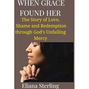 Sterling, Eliana When Grace Found Her: The Story of Love, Shame, and Redemption through God’s Unfailing Mercy Sterling, Eliana When Grace Found Her: The Story of Love, Shame, and Redemption through God’s Unfailing Mercy