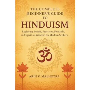 Malhotra, Arin V. The Complete Beginner's Guide to Hinduism: Exploring Beliefs, Practices, Festivals, and Spiritual Wisdom for Modern Seekers Malhotra, Arin V. The Complete Beginner's Guide to Hinduism: Exploring Beliefs, Practices, Festivals, and Spiritual Wisdom for Modern Seekers
