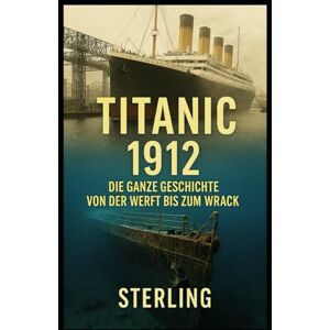 Sterling Titanic 1912 I Die ganze Geschichte Von der Werft bis zum Wrack: Von der Konstruktion in Belfast bis zum Schweigen auf dem Meeresgrund Sterling Titanic 1912 I Die ganze Geschichte Von der Werft bis zum Wrack: Von der Konstruktion in Belfast bis zum Schweigen auf dem Meeresgrund