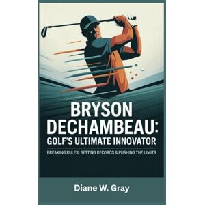 W. Gray, Diane Bryson DeChambeau: Golf’s Ultimate Innovator: Breaking Rules, Setting Records & Pushing the Limits W. Gray, Diane Bryson DeChambeau: Golf’s Ultimate Innovator: Breaking Rules, Setting Records & Pushing the Limits
