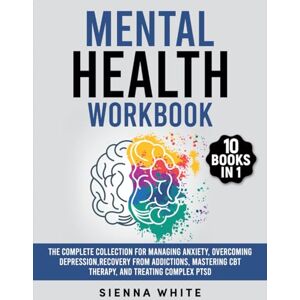 White, Sienna Mental Health Workbook: 10 Books in 1: The Complete Collection for Managing Anxiety, Overcoming Depression, Recovery from Addictions, Mastering CBT Therapy, and Treating Complex PTSD White, Sienna Mental Health Workbook: 10 Books in 1: The Complete Collection for Managing Anxiety, Overcoming Depression, Recovery from Addictions, Mastering CBT Therapy, and Treating Complex PTSD