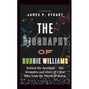 P. Stuart, James The Biography Of Robbie Williams: Behind the Spotlight – The Struggles and Glory of a Star Who Took the World by Storm P. Stuart, James The Biography Of Robbie Williams: Behind the Spotlight – The Struggles and Glory of a Star Who Took the World by Storm