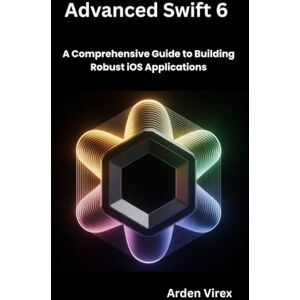 Virex, Arden Advanced Swift 6 Development: A Comprehensive Guide to Building Robust iOS Applications Virex, Arden Advanced Swift 6 Development: A Comprehensive Guide to Building Robust iOS Applications