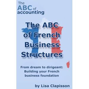 CLAPISSON, Lisa The ABC of French Business Structures: From Dream to Dirigeant: Building your French Business Foundation CLAPISSON, Lisa The ABC of French Business Structures: From Dream to Dirigeant: Building your French Business Foundation