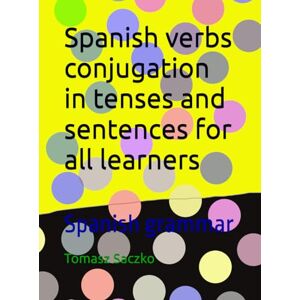 Saczko, Tomasz Spanish verbs conjugation in tenses and sentences for all learners: Spanish grammar Saczko, Tomasz Spanish verbs conjugation in tenses and sentences for all learners: Spanish grammar
