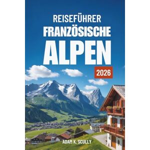 Scully, Adam K. REISEFÜHRER FRANZÖSISCHE ALPEN 2026: Ihr unverzichtbarer Begleiter für die französische Alpenregion Scully, Adam K. REISEFÜHRER FRANZÖSISCHE ALPEN 2026: Ihr unverzichtbarer Begleiter für die französische Alpenregion