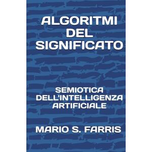 FARRIS, MARIO SALVATORE ALGORITMI DEL SIGNIFICATO: Semiotica dell'Intelligenza Artificiale FARRIS, MARIO SALVATORE ALGORITMI DEL SIGNIFICATO: Semiotica dell'Intelligenza Artificiale