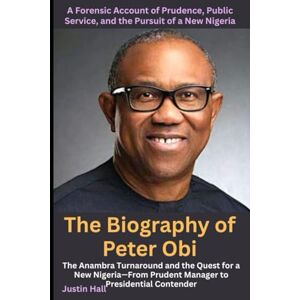 Hall, Justin The Biography of Peter Obi: A Forensic Account of Prudence, Public Service, and the Pursuit of a New Nigeria: The Anambra Turnaround and the Quest for ... Prudent Manager to Presidential Contender Hall, Justin The Biography of Peter Obi: A Forensic Account of Prudence, Public Service, and the Pursuit of a New Nigeria: The Anambra Turnaround and the Quest for ... Prudent Manager to Presidential Contender