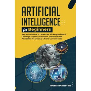 Hartley Sr, Robert Artificial Intelligence for Beginners: Step-by-Step Guide to Understand AI, Navigate Ethical Challenges, Embrace Innovation, and Unlock New Possibilities for Everyday Life and Career Success Hartley Sr, Robert Artificial Intelligence for Beginners: Step-by-Step Guide to Understand AI, Navigate Ethical Challenges, Embrace Innovation, and Unlock New Possibilities for Everyday Life and Career Success
