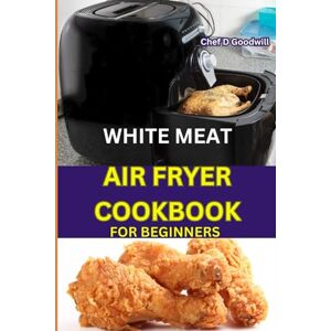 Goodwill, Chef D WHITE MEAT AIR FRYER COOKBOOK FOR BEGINNERS: Discover the Joy of Healthier Cooking with White Meat. An Easy-to-Follow Recipes for Perfectly Crispy Results Goodwill, Chef D WHITE MEAT AIR FRYER COOKBOOK FOR BEGINNERS: Discover the Joy of Healthier Cooking with White Meat. An Easy-to-Follow Recipes for Perfectly Crispy Results
