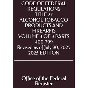 the Federal Register, Office of CODE OF FEDERAL REGULATIONS TITLE 27 ALCOHOL TOBACCO PRODUCTS AND FIREARMS VOLUME 3 OF 3 PARTS 400-799 Revised as of July 30, 2025 2025 EDITION the Federal Register, Office of CODE OF FEDERAL REGULATIONS TITLE 27 ALCOHOL TOBACCO PRODUCTS AND FIREARMS VOLUME 3 OF 3 PARTS 400-799 Revised as of July 30, 2025 2025 EDITION