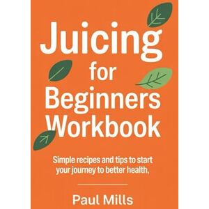 Mills, Paul Juicing for Beginners Workbook: Simple recipes and tips to start your journey to better health Mills, Paul Juicing for Beginners Workbook: Simple recipes and tips to start your journey to better health