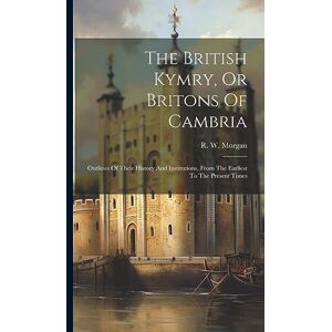 Morgan, R W The British Kymry, Or Britons Of Cambria: Outlines Of Their History And Institutions, From The Earliest To The Present Times Morgan, R W The British Kymry, Or Britons Of Cambria: Outlines Of Their History And Institutions, From The Earliest To The Present Times