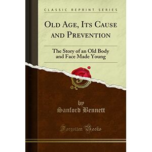 Bennett, Sanford Old Age, Its Cause and Prevention (Classic Reprint): The Story of an Old Body and Face Made Young: The Story of an Old Body and Face Made Young (Classic Reprint) Bennett, Sanford Old Age, Its Cause and Prevention (Classic Reprint): The Story of an Old Body and Face Made Young: The Story of an Old Body and Face Made Young (Classic Reprint)