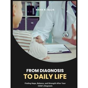 Ellis, Maya R. From Diagnosis to Daily Life: Finding Hope, Balance, and Strength After Your Child’s Diagnosis Ellis, Maya R. From Diagnosis to Daily Life: Finding Hope, Balance, and Strength After Your Child’s Diagnosis