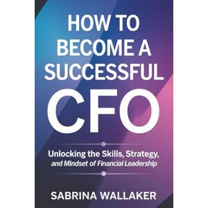 Wallaker, Sabrina How to Become a Successful CFO: Unlocking the Skills, Strategy, and Mindset of Financial Leadership Wallaker, Sabrina How to Become a Successful CFO: Unlocking the Skills, Strategy, and Mindset of Financial Leadership