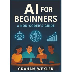 Wexler, Graham AI for Beginners: A Non-Coder’s Guide: “Master Everyday AI Tools Without Writing a Single Line of Code” Wexler, Graham AI for Beginners: A Non-Coder’s Guide: “Master Everyday AI Tools Without Writing a Single Line of Code”
