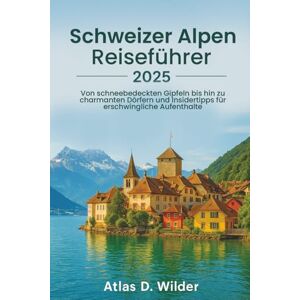 Wilder, Atlas D. Schweizer Alpen REISEFÜHRER 2025: Von schneebedeckten Gipfeln bis hin zu charmanten Dörfern und Insidertipps für erschwingliche Aufenthalte Wilder, Atlas D. Schweizer Alpen REISEFÜHRER 2025: Von schneebedeckten Gipfeln bis hin zu charmanten Dörfern und Insidertipps für erschwingliche Aufenthalte