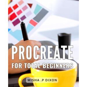 .P Dixon, Misha Procreate For Total Beginners: The Ultimate Guide to Mastering Procreate: Unlock Your Creative Potential with Step-by-Step Tutorials .P Dixon, Misha Procreate For Total Beginners: The Ultimate Guide to Mastering Procreate: Unlock Your Creative Potential with Step-by-Step Tutorials