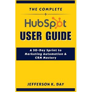 BAY, JEFFERSON K. THE COMPLETE HUBSPOT USER GUIDE: A 30-Day Sprint to Marketing Automation & CRM Mastery BAY, JEFFERSON K. THE COMPLETE HUBSPOT USER GUIDE: A 30-Day Sprint to Marketing Automation & CRM Mastery