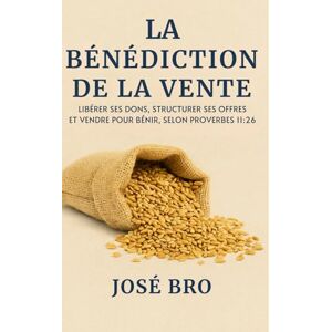 BRO, JOSE LA BÉNÉDICTION DE LA VENTE: Libérer ses dons, structurer ses offres et vendre pour bénir, selon Proverbes 11:26 BRO, JOSE LA BÉNÉDICTION DE LA VENTE: Libérer ses dons, structurer ses offres et vendre pour bénir, selon Proverbes 11:26