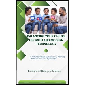 Omotere, Emmanuel Olusegun BALANCING YOUR CHILD'S GROWTH AND MODERN TECHNOLOGY: A Parental Guide to Nurturing Healthy Development in a Digital Age Omotere, Emmanuel Olusegun BALANCING YOUR CHILD'S GROWTH AND MODERN TECHNOLOGY: A Parental Guide to Nurturing Healthy Development in a Digital Age