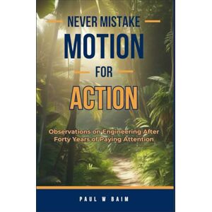 Baim, Paul W Never Mistake Motion For Action: Observations on Engineering After Forty Years of Paying Attention Baim, Paul W Never Mistake Motion For Action: Observations on Engineering After Forty Years of Paying Attention