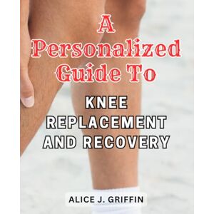 Griffin A Personalized Guide to Knee Replacement and Recovery: Navigate the Path to Knee Health and Embrace a Life of Mobility Griffin A Personalized Guide to Knee Replacement and Recovery: Navigate the Path to Knee Health and Embrace a Life of Mobility