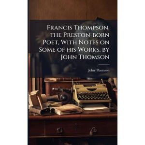 Francis Thompson, the Preston-born Poet, With Notes on Some of his Works, by John Thomson Francis Thompson, the Preston-born Poet, With Notes on Some of his Works, by John Thomson
