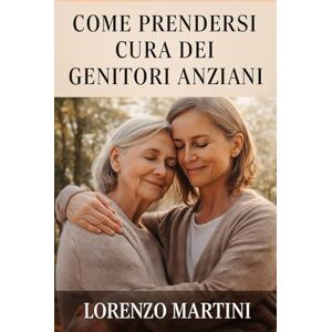 Martini, Lorenzo Come Prendersi Cura dei Genitori Anziani Martini, Lorenzo Come Prendersi Cura dei Genitori Anziani