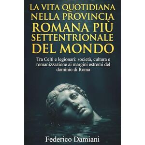 Damiani, Federico La vita quotidiana nella provincia romana più settentrionale del mondo: Tra Celti e legionari: società, cultura e romanizzazione ai margini estremi del dominio di Roma Damiani, Federico La vita quotidiana nella provincia romana più settentrionale del mondo: Tra Celti e legionari: società, cultura e romanizzazione ai margini estremi del dominio di Roma